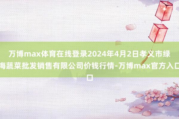 万博max体育在线登录2024年4月2日孝义市绿海蔬菜批发销售有限公司价钱行情-万博max官方入口