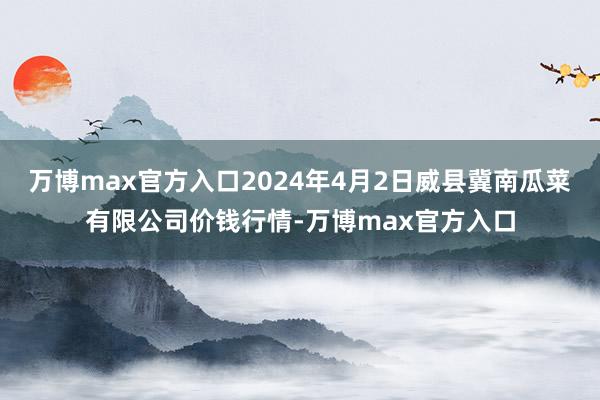 万博max官方入口2024年4月2日威县冀南瓜菜有限公司价钱行情-万博max官方入口