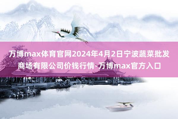 万博max体育官网2024年4月2日宁波蔬菜批发商场有限公司价钱行情-万博max官方入口