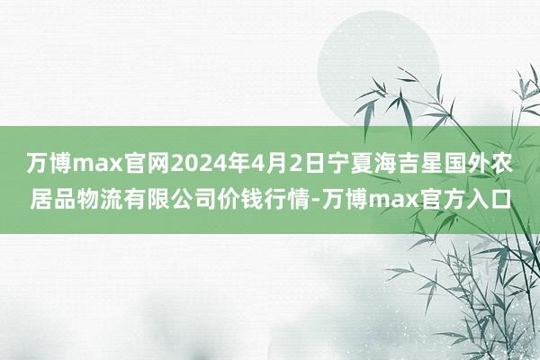万博max官网2024年4月2日宁夏海吉星国外农居品物流有限公司价钱行情-万博max官方入口