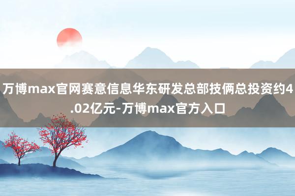 万博max官网赛意信息华东研发总部技俩总投资约4.02亿元-万博max官方入口