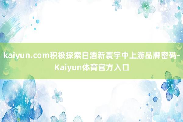 kaiyun.com积极探索白酒新寰宇中上游品牌密码-Kaiyun体育官方入口
