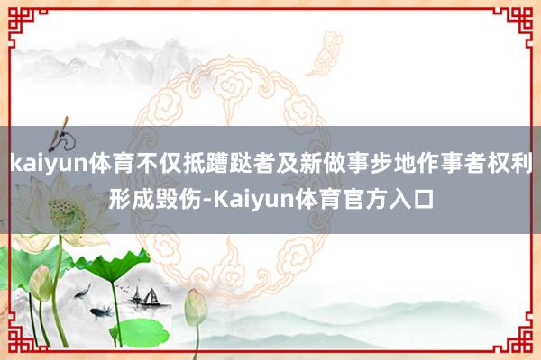 kaiyun体育不仅抵蹧跶者及新做事步地作事者权利形成毁伤-Kaiyun体育官方入口
