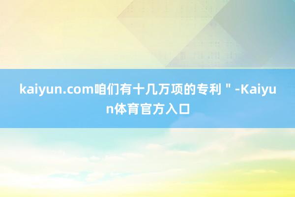 kaiyun.com咱们有十几万项的专利＂-Kaiyun体育官方入口