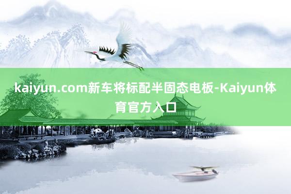 kaiyun.com新车将标配半固态电板-Kaiyun体育官方入口