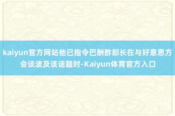 kaiyun官方网站他已指令巴酬酢部长在与好意思方会谈波及该话题时-Kaiyun体育官方入口