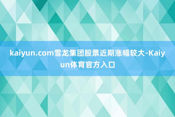 kaiyun.com雪龙集团股票近期涨幅较大-Kaiyun体育官方入口