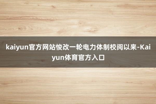 kaiyun官方网站悛改一轮电力体制校阅以来-Kaiyun体育官方入口