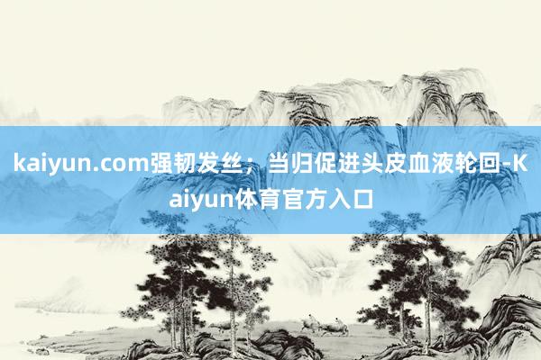 kaiyun.com强韧发丝；当归促进头皮血液轮回-Kaiyun体育官方入口