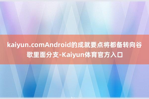 kaiyun.comAndroid的成就要点将都备转向谷歌里面分支-Kaiyun体育官方入口