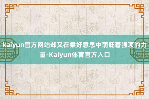 kaiyun官方网站却又在柔好意思中荫庇着强项的力量-Kaiyun体育官方入口