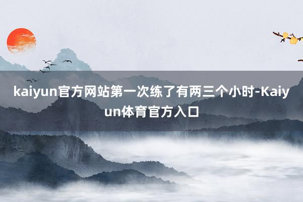 kaiyun官方网站第一次练了有两三个小时-Kaiyun体育官方入口