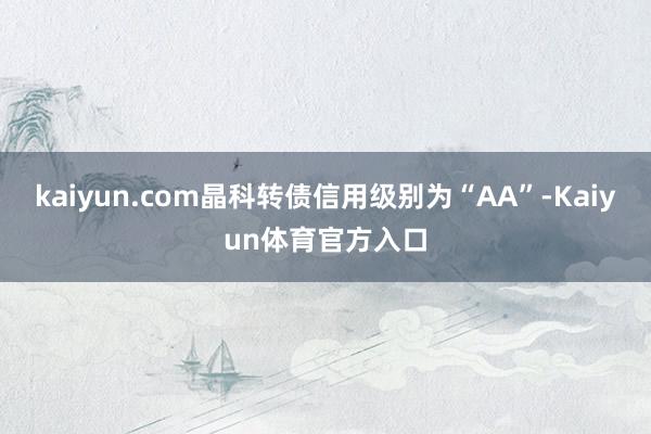 kaiyun.com晶科转债信用级别为“AA”-Kaiyun体育官方入口
