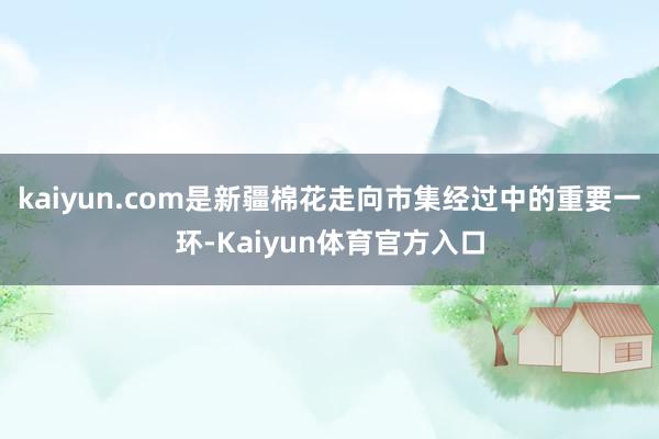 kaiyun.com是新疆棉花走向市集经过中的重要一环-Kaiyun体育官方入口