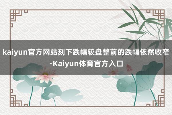 kaiyun官方网站刻下跌幅较盘整前的跌幅依然收窄-Kaiyun体育官方入口