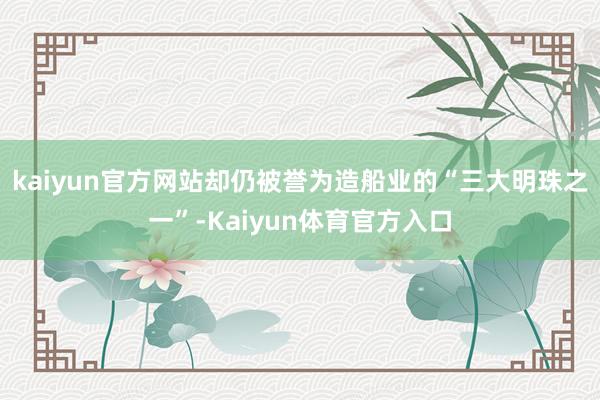 kaiyun官方网站却仍被誉为造船业的“三大明珠之一”-Kaiyun体育官方入口