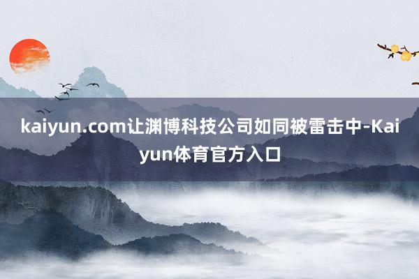 kaiyun.com让渊博科技公司如同被雷击中-Kaiyun体育官方入口