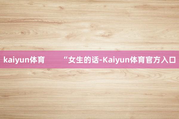 kaiyun体育        “女生的话-Kaiyun体育官方入口