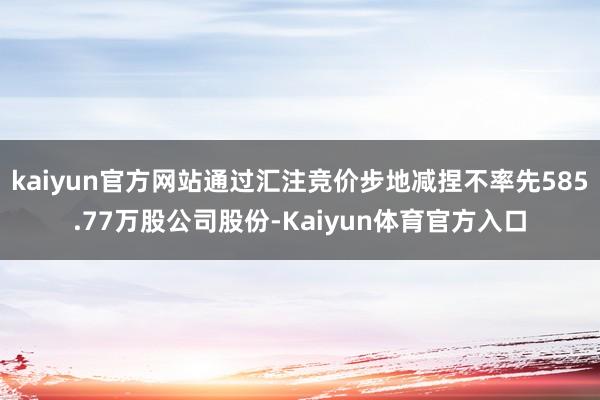 kaiyun官方网站通过汇注竞价步地减捏不率先585.77万股公司股份-Kaiyun体育官方入口