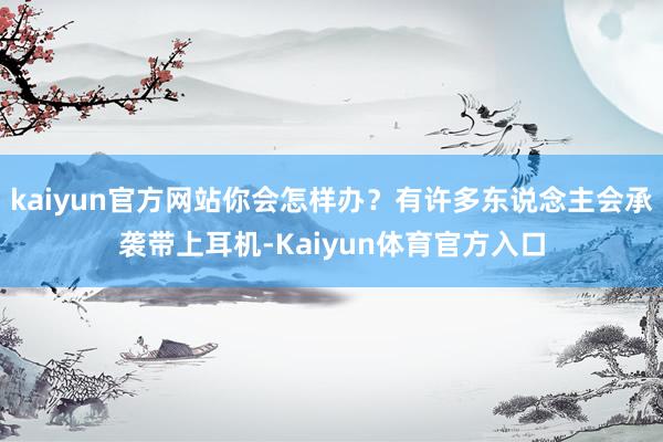 kaiyun官方网站你会怎样办？有许多东说念主会承袭带上耳机-Kaiyun体育官方入口