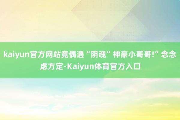 kaiyun官方网站竟偶遇“阴魂”神豪小哥哥!”念念虑方定-Kaiyun体育官方入口