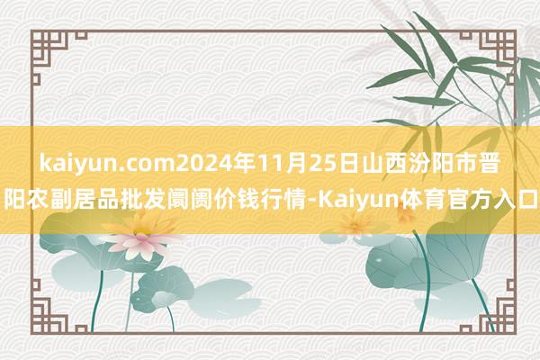kaiyun.com2024年11月25日山西汾阳市晋阳农副居品批发阛阓价钱行情-Kaiyun体育官方入口