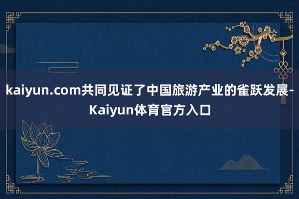 kaiyun.com共同见证了中国旅游产业的雀跃发展-Kaiyun体育官方入口