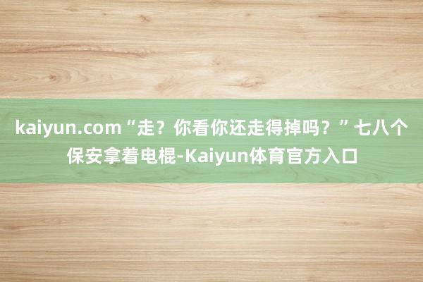 kaiyun.com“走？你看你还走得掉吗？”七八个保安拿着电棍-Kaiyun体育官方入口