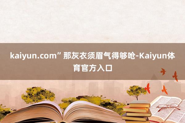 kaiyun.com”那灰衣须眉气得够呛-Kaiyun体育官方入口