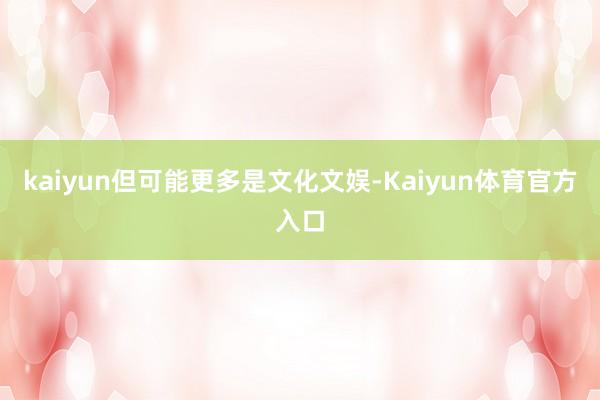 kaiyun但可能更多是文化文娱-Kaiyun体育官方入口