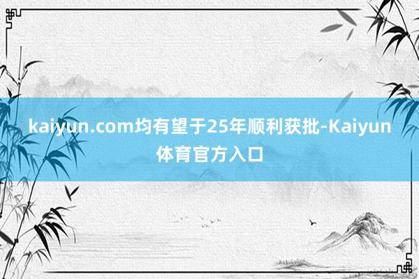 kaiyun.com均有望于25年顺利获批-Kaiyun体育官方入口