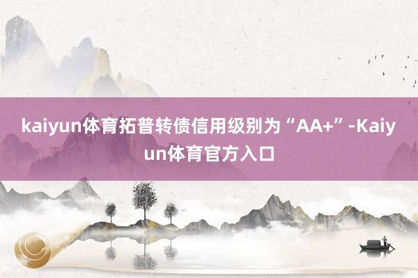 kaiyun体育拓普转债信用级别为“AA+”-Kaiyun体育官方入口