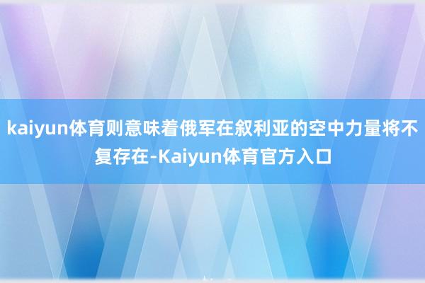 kaiyun体育则意味着俄军在叙利亚的空中力量将不复存在-Kaiyun体育官方入口