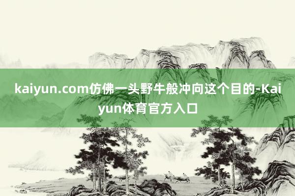 kaiyun.com仿佛一头野牛般冲向这个目的-Kaiyun体育官方入口