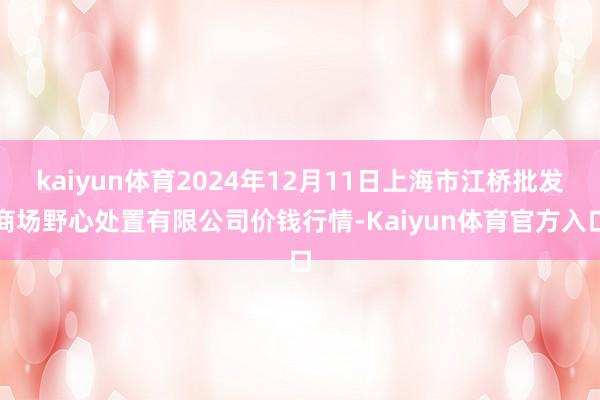 kaiyun体育2024年12月11日上海市江桥批发商场野心处置有限公司价钱行情-Kaiyun体育官方入口