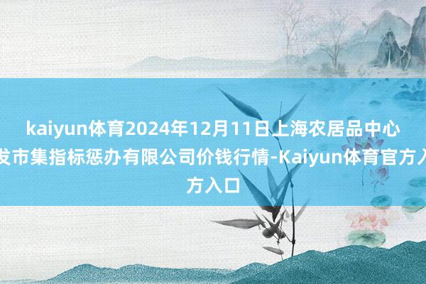 kaiyun体育2024年12月11日上海农居品中心批发市集指标惩办有限公司价钱行情-Kaiyun体育官方入口
