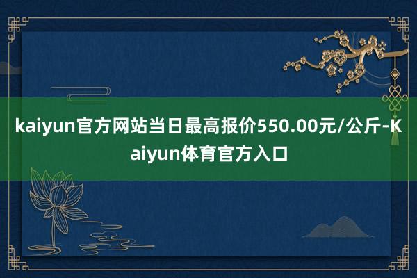 kaiyun官方网站当日最高报价550.00元/公斤-Kaiyun体育官方入口