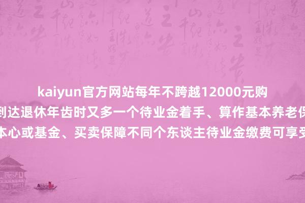 kaiyun官方网站每年不跨越12000元购买允洽轨则的金融产物到达退休年齿时又多一个待业金着手、算作基本养老保障的补充与平庸银行本心或基金、买卖保障不同个东谈主待业金缴费可享受展期纳税的优惠战略为鼓励个东谈主待业金保值升值告知要求优化产物供给在现存本心产物、储蓄进款、买卖养老保障公募基金等金融产物基础上将特定养老储蓄、指数基金纳入个东谈主待业金产物目次告知还加多了提前领取情形除达到领取基本待业金