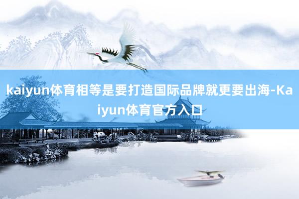 kaiyun体育相等是要打造国际品牌就更要出海-Kaiyun体育官方入口