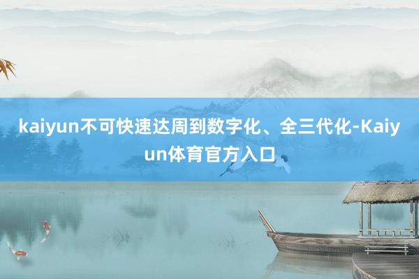 kaiyun不可快速达周到数字化、全三代化-Kaiyun体育官方入口