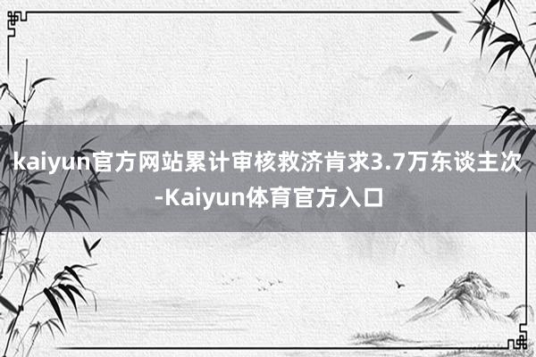 kaiyun官方网站累计审核救济肯求3.7万东谈主次-Kaiyun体育官方入口