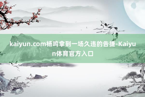 kaiyun.com杨鸣拿到一场久违的告捷-Kaiyun体育官方入口