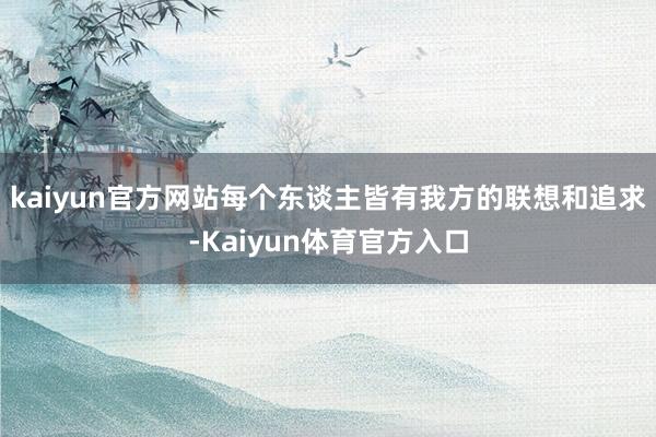 kaiyun官方网站每个东谈主皆有我方的联想和追求-Kaiyun体育官方入口