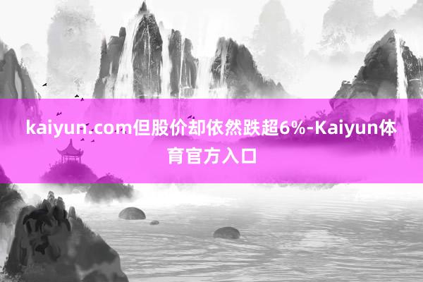 kaiyun.com但股价却依然跌超6%-Kaiyun体育官方入口