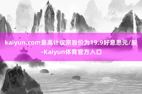 kaiyun.com最高计议宗旨价为19.9好意思元/股-Kaiyun体育官方入口