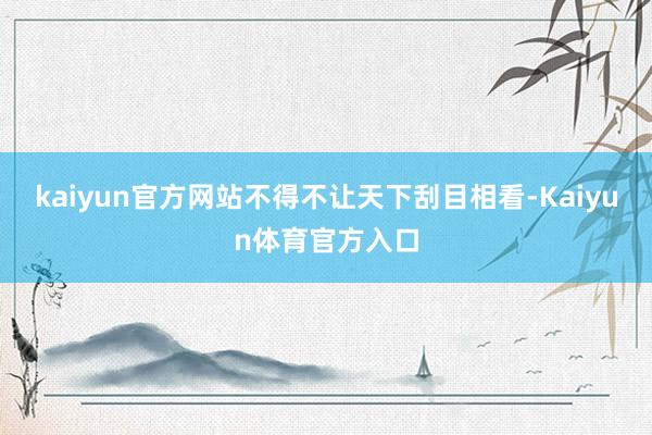 kaiyun官方网站不得不让天下刮目相看-Kaiyun体育官方入口