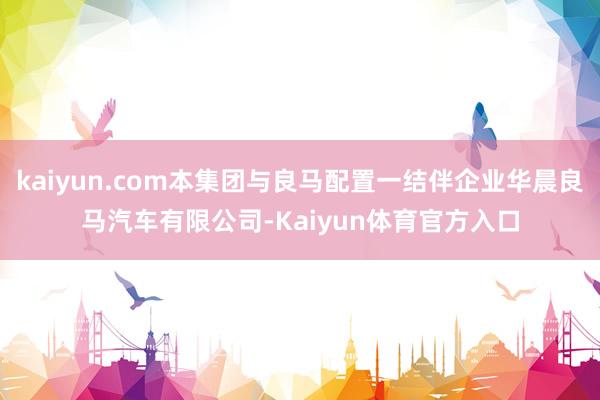 kaiyun.com本集团与良马配置一结伴企业华晨良马汽车有限公司-Kaiyun体育官方入口