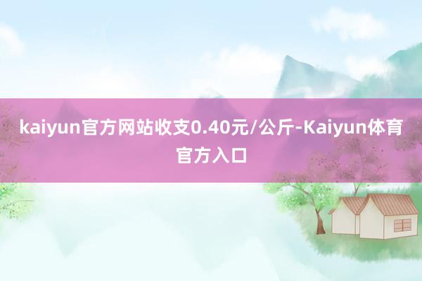 kaiyun官方网站收支0.40元/公斤-Kaiyun体育官方入口