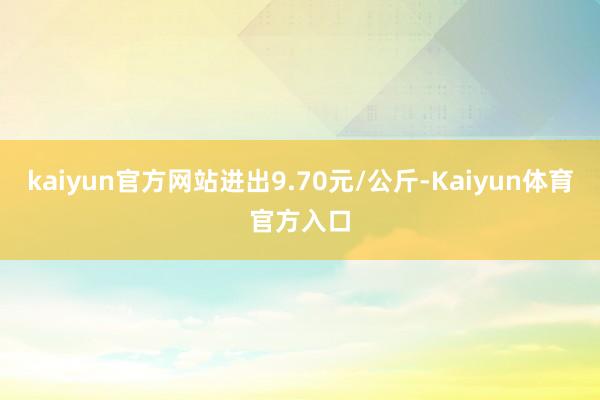 kaiyun官方网站进出9.70元/公斤-Kaiyun体育官方入口