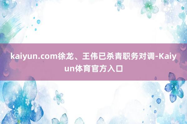 kaiyun.com徐龙、王伟已杀青职务对调-Kaiyun体育官方入口